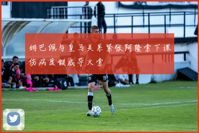 姆巴佩与皇马关系紧张阿隆索下课伤病度假成导火索