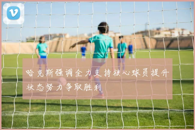 哈克斯强调全力支持核心球员提升状态努力争取胜利