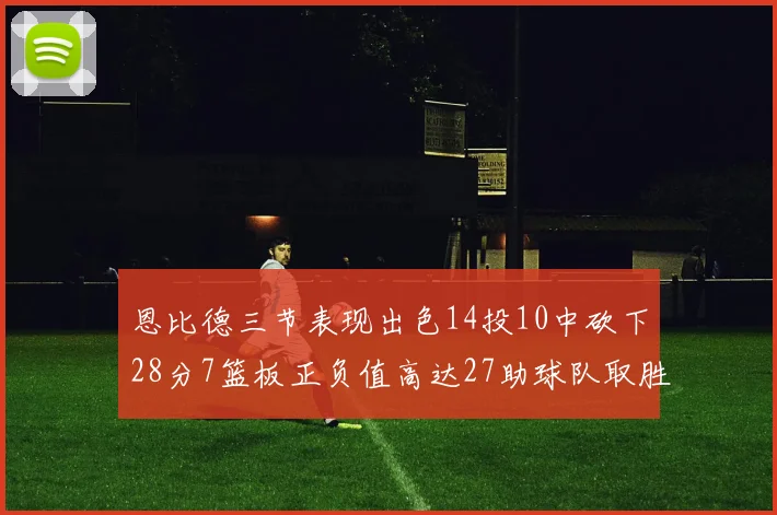 恩比德三节表现出色14投10中砍下28分7篮板正负值高达27助球队取胜