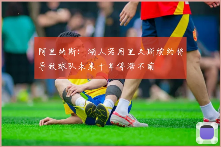 阿里纳斯：湖人若用里夫斯续约将导致球队未来十年停滞不前