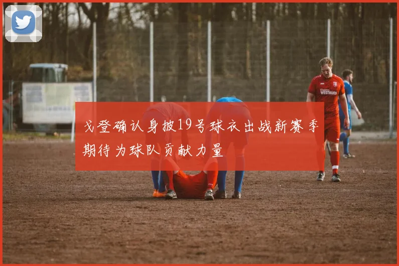 戈登确认身披19号球衣出战新赛季期待为球队贡献力量