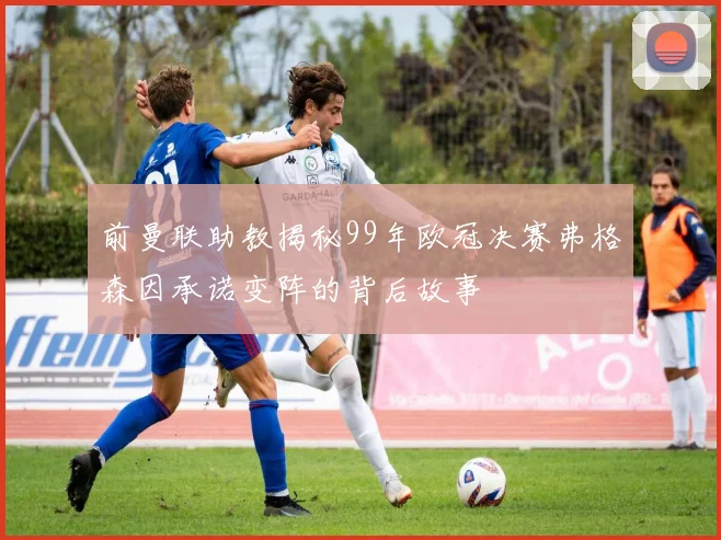 前曼联助教揭秘99年欧冠决赛弗格森因承诺变阵的背后故事