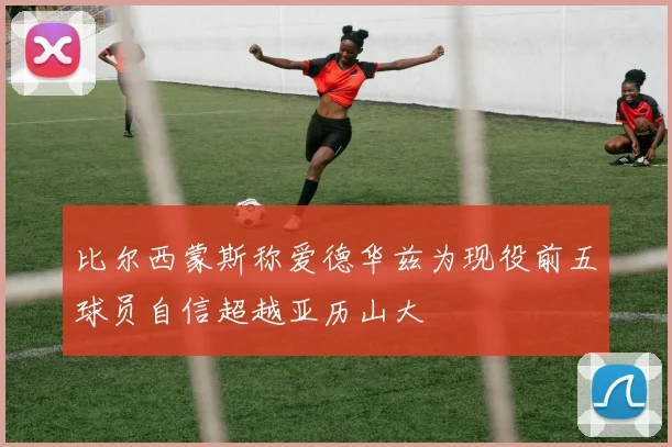 比尔西蒙斯称爱德华兹为现役前五球员自信超越亚历山大