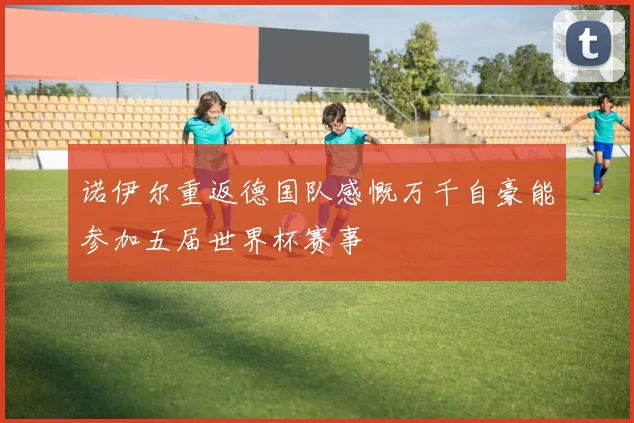 诺伊尔重返德国队感慨万千自豪能参加五届世界杯赛事