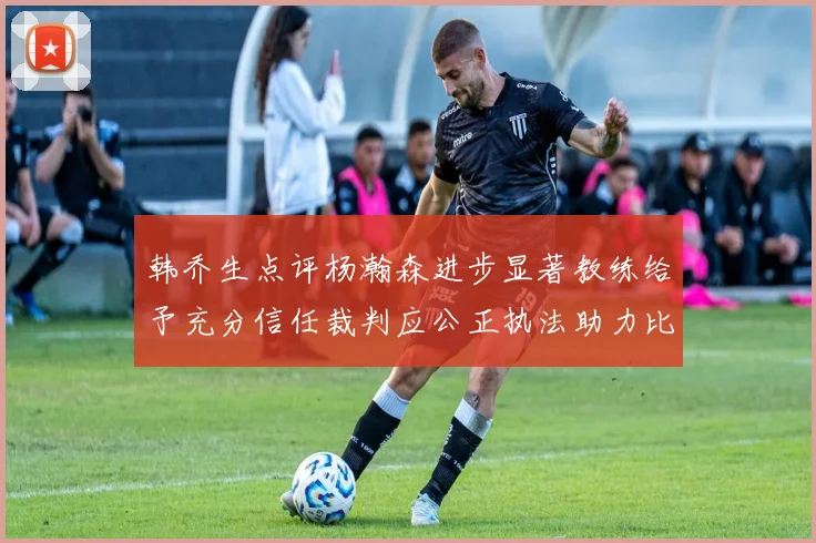 韩乔生点评杨瀚森进步显著教练给予充分信任裁判应公正执法助力比赛发展