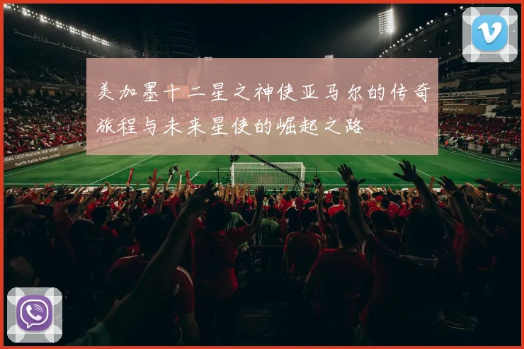 美加墨十二星之神使亚马尔的传奇旅程与未来星使的崛起之路