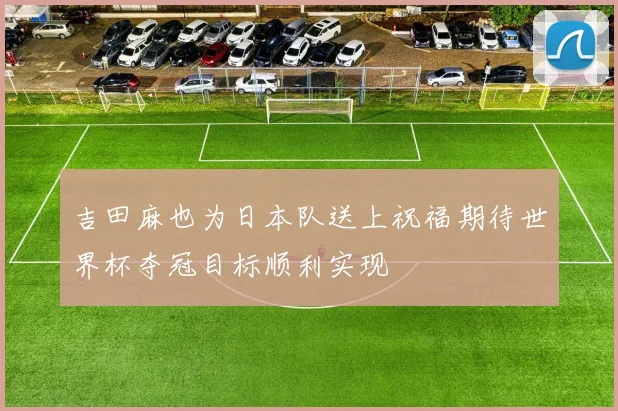 吉田麻也为日本队送上祝福期待世界杯夺冠目标顺利实现