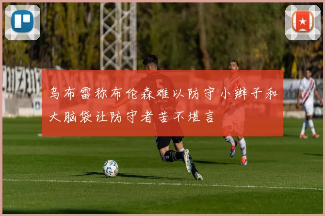 乌布雷称布伦森难以防守小辫子和大脑袋让防守者苦不堪言
