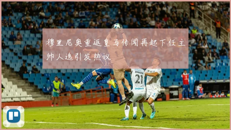 穆里尼奥重返皇马传闻再起下任主帅人选引发热议