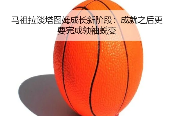 马祖拉谈塔图姆成长新阶段:成就之后更要完成领袖蜕变